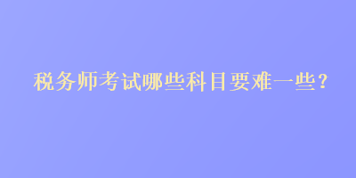 税务师考试哪些科目要难一些？