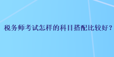 税务师考试怎样的科目搭配比较好？