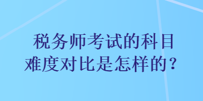 税务师考试的科目难度对比是怎样的？