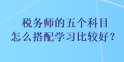 税务师的五个科目怎么搭配学习比较好？