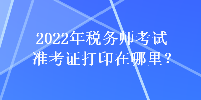 2022年税务师考试准考证打印在哪里？