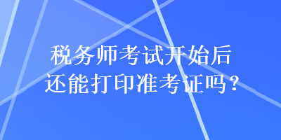 税务师考试开始后还能打印准考证吗？