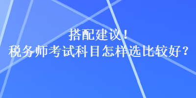 搭配建议！税务师考试科目怎样选比较好？