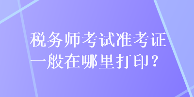 税务师考试准考证一般在哪里打印？