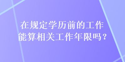 在规定学历前的工作能算相关工作年限吗？