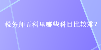 税务师五科里哪些科目比较难？