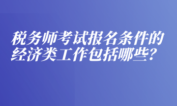 税务师考试报名条件的经济类工作包括哪些？