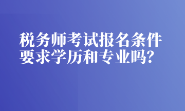 税务师考试报名条件 要求学历和专业吗？