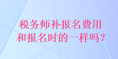 税务师补报名费用和报名时的一样吗？