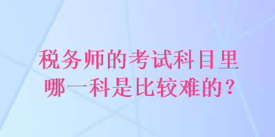 税务师的考试科目里哪一科是比较难的？