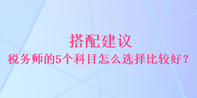 搭配建议 税务师的5个科目怎么选择比较好？