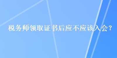 税务师领取证书后应不应该入会？