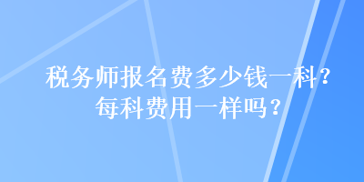 税务师报名费多少钱一科？每科费用一样吗？