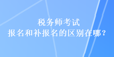 税务师考试报名和补报名的区别在哪？