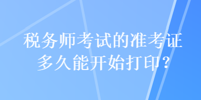 税务师考试的准考证多久能开始打印？