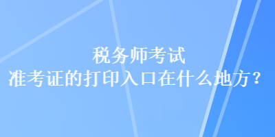 税务师考试准考证的打印入口在什么地方？