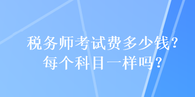 税务师考试费多少钱？每个科目一样吗？