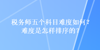 税务师五个科目难度如何？难度是怎样排序的？