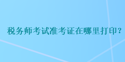 税务师考试准考证在哪里打印？