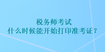 税务师考试什么时候能开始打印准考证？