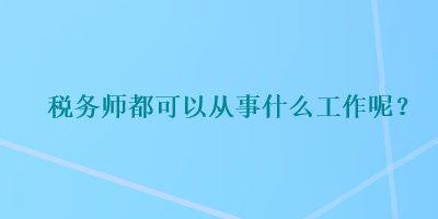 税务师都可以从事什么工作呢？