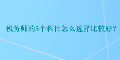 税务师的5个科目怎么选择比较好？