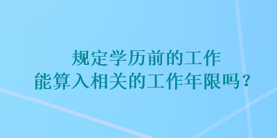 规定学历前的工作能算入相关的工作年限吗？