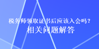 税务师领取证书后应该入会吗？相关问题解答