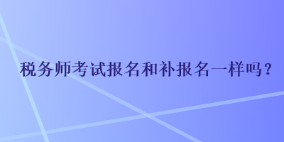 税务师考试报名和补报名一样吗？