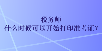 税务师什么时候可以开始打印准考证？