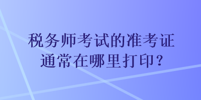 税务师考试的准考证通常在哪里打印？