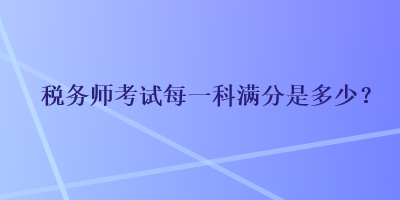 税务师考试每一科满分是多少？