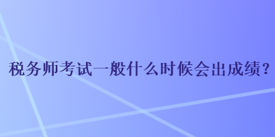 税务师考试一般什么时候会出成绩？