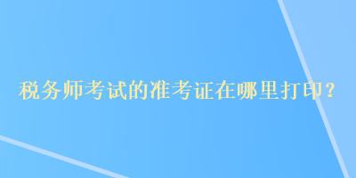 税务师考试的准考证在哪里打印？