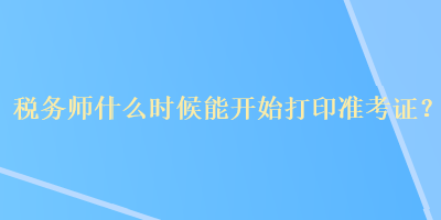 税务师什么时候能开始打印准考证？