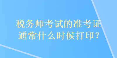 税务师考试的准考证通常什么时候打印？