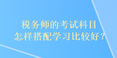 税务师的考试科目怎样搭配学习比较好？