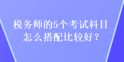 税务师的5个考试科目怎么搭配比较好？