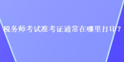 税务师考试准考证通常在哪里打印？