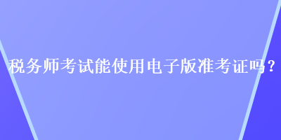 税务师考试能使用电子版准考证吗？