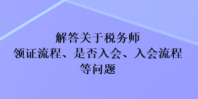 解答关于税务师领证流程、是否入会、入会流程等问题