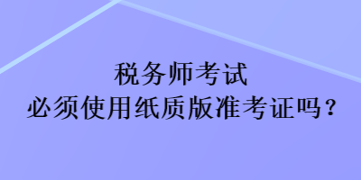 税务师考试必须使用纸质版准考证吗？