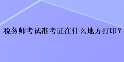 税务师考试准考证在什么地方打印？