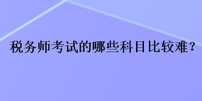 税务师考试的哪些科目比较难？