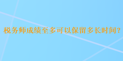 税务师成绩至多可以保留多长时间？