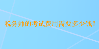 税务师的考试费用需要多少钱？