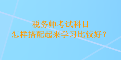 税务师考试科目怎样搭配起来学习比较好？