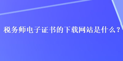 税务师电子证书的下载网站是什么？