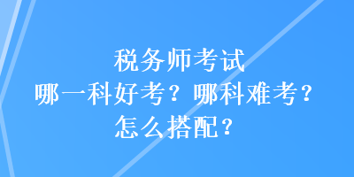 税务师考试哪一科好考？哪科难考？怎么搭配？