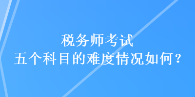 税务师考试五个科目的难度情况如何？